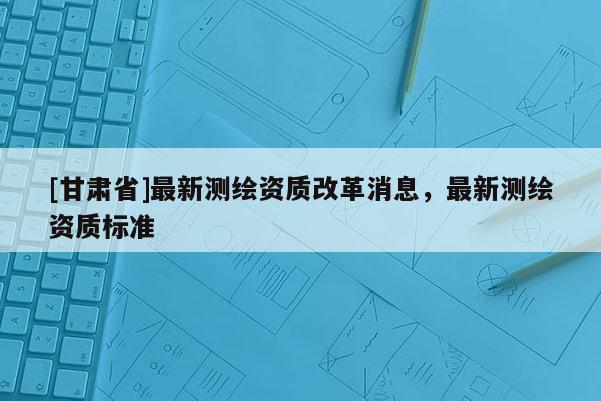 [甘肅省]最新測繪資質(zhì)改革消息，最新測繪資質(zhì)標(biāo)準(zhǔn)