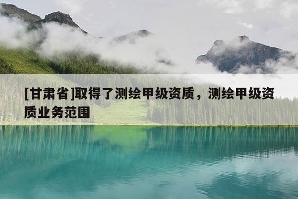 [甘肅省]取得了測繪甲級資質(zhì)，測繪甲級資質(zhì)業(yè)務(wù)范圍