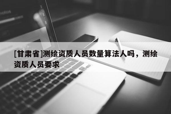 [甘肅省]測(cè)繪資質(zhì)人員數(shù)量算法人嗎，測(cè)繪資質(zhì)人員要求