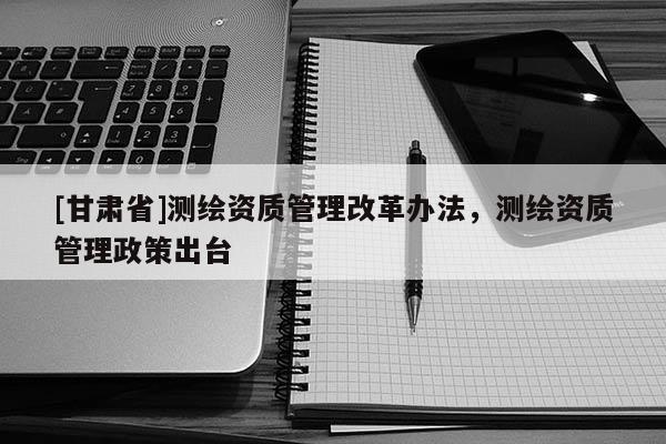 [甘肅省]測繪資質(zhì)管理改革辦法，測繪資質(zhì)管理政策出臺