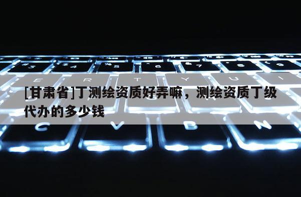 [甘肅省]丁測繪資質好弄嘛，測繪資質丁級代辦的多少錢