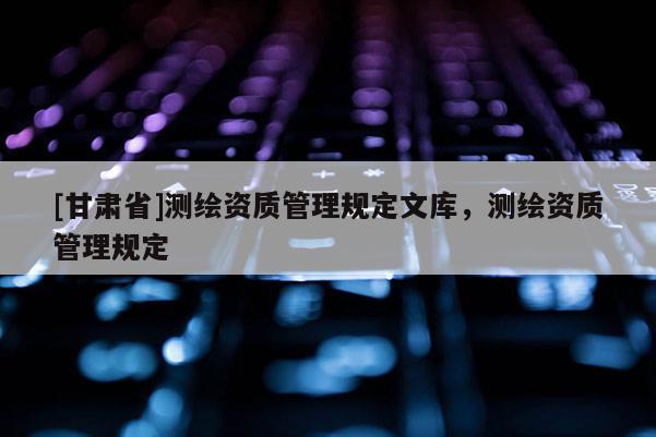 [甘肅省]測(cè)繪資質(zhì)管理規(guī)定文庫(kù)，測(cè)繪資質(zhì)管理規(guī)定
