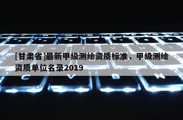 [甘肅省]最新甲級(jí)測(cè)繪資質(zhì)標(biāo)準(zhǔn)，甲級(jí)測(cè)繪資質(zhì)單位名錄2019