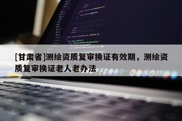 [甘肅省]測(cè)繪資質(zhì)復(fù)審換證有效期，測(cè)繪資質(zhì)復(fù)審換證老人老辦法