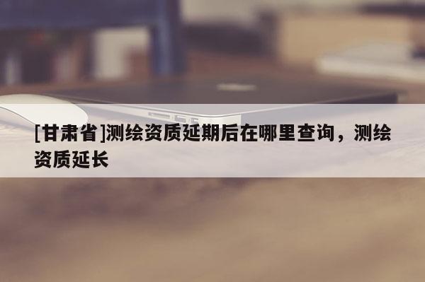 [甘肅省]測(cè)繪資質(zhì)延期后在哪里查詢，測(cè)繪資質(zhì)延長(zhǎng)