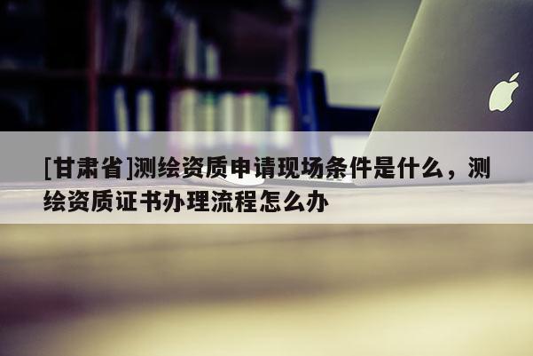 [甘肅省]測(cè)繪資質(zhì)申請(qǐng)現(xiàn)場(chǎng)條件是什么，測(cè)繪資質(zhì)證書(shū)辦理流程怎么辦