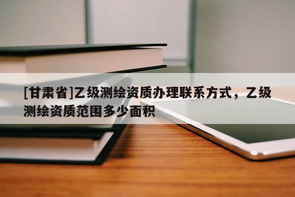 [甘肅省]乙級(jí)測(cè)繪資質(zhì)辦理聯(lián)系方式，乙級(jí)測(cè)繪資質(zhì)范圍多少面積