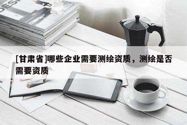 [甘肅省]哪些企業(yè)需要測繪資質(zhì)，測繪是否需要資質(zhì)