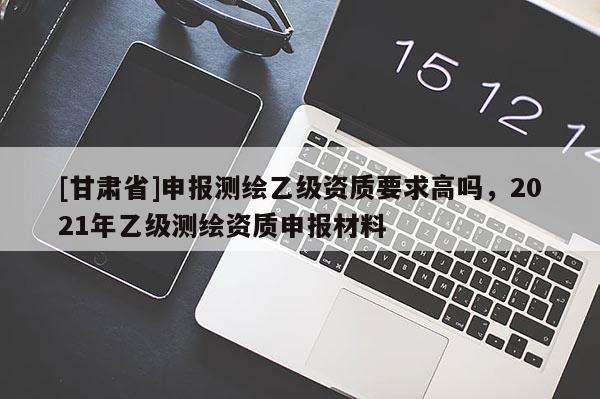 [甘肅省]申報測繪乙級資質(zhì)要求高嗎，2021年乙級測繪資質(zhì)申報材料