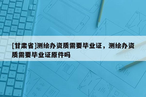 [甘肅省]測(cè)繪辦資質(zhì)需要畢業(yè)證，測(cè)繪辦資質(zhì)需要畢業(yè)證原件嗎
