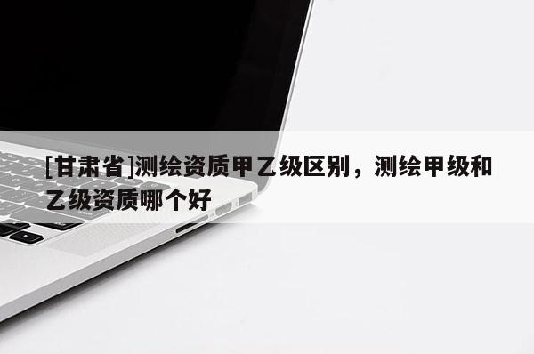 [甘肅省]測(cè)繪資質(zhì)甲乙級(jí)區(qū)別，測(cè)繪甲級(jí)和乙級(jí)資質(zhì)哪個(gè)好