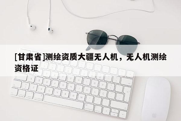 [甘肅省]測繪資質(zhì)大疆無人機，無人機測繪資格證