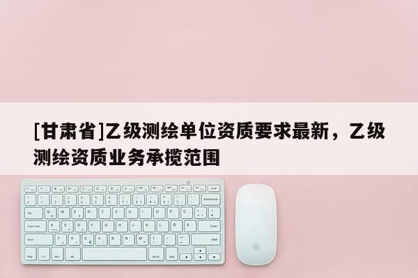 [甘肅省]乙級(jí)測(cè)繪單位資質(zhì)要求最新，乙級(jí)測(cè)繪資質(zhì)業(yè)務(wù)承攬范圍