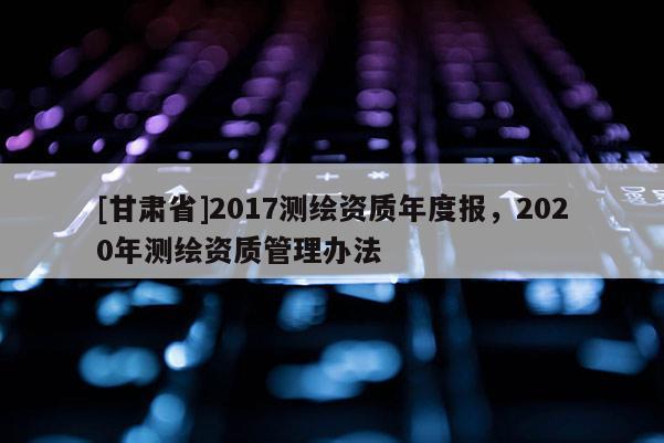 [甘肅省]2017測繪資質年度報，2020年測繪資質管理辦法
