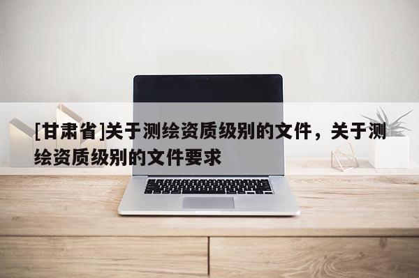 [甘肅省]關(guān)于測(cè)繪資質(zhì)級(jí)別的文件，關(guān)于測(cè)繪資質(zhì)級(jí)別的文件要求