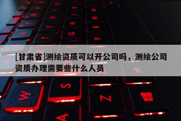 [甘肅省]測(cè)繪資質(zhì)可以開(kāi)公司嗎，測(cè)繪公司資質(zhì)辦理需要些什么人員