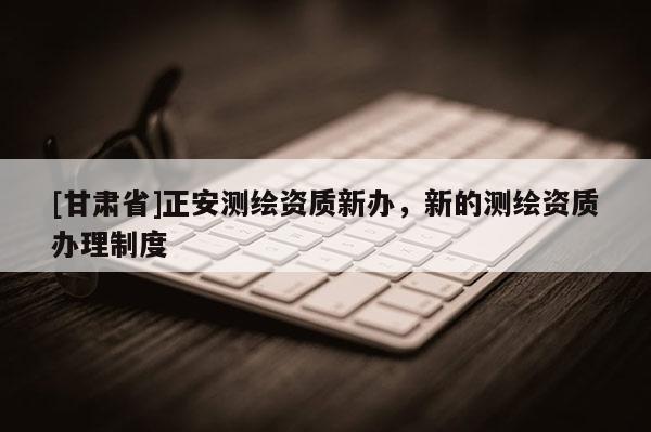 [甘肅省]正安測(cè)繪資質(zhì)新辦，新的測(cè)繪資質(zhì)辦理制度