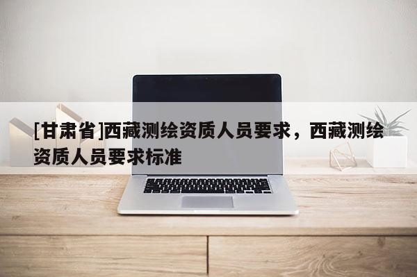 [甘肅省]西藏測繪資質(zhì)人員要求，西藏測繪資質(zhì)人員要求標(biāo)準(zhǔn)