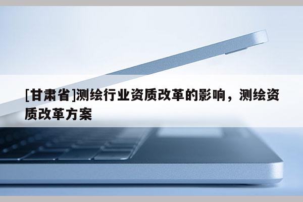 [甘肅省]測(cè)繪行業(yè)資質(zhì)改革的影響，測(cè)繪資質(zhì)改革方案