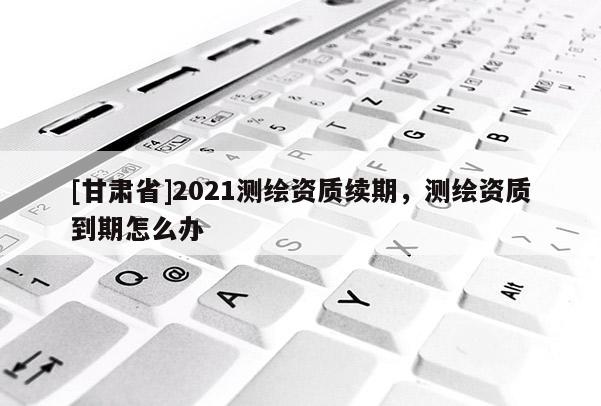 [甘肅省]2021測(cè)繪資質(zhì)續(xù)期，測(cè)繪資質(zhì)到期怎么辦