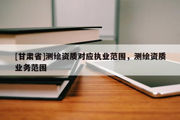 [甘肅省]測繪資質(zhì)對(duì)應(yīng)執(zhí)業(yè)范圍，測繪資質(zhì)業(yè)務(wù)范圍