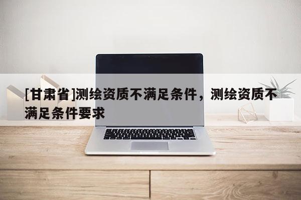 [甘肅省]測繪資質(zhì)不滿足條件，測繪資質(zhì)不滿足條件要求