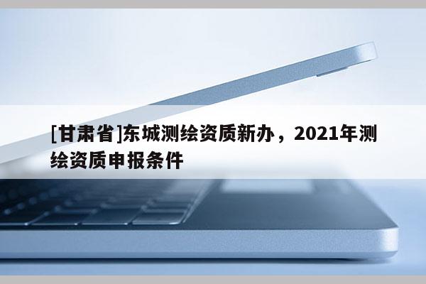 [甘肅省]東城測繪資質(zhì)新辦，2021年測繪資質(zhì)申報(bào)條件