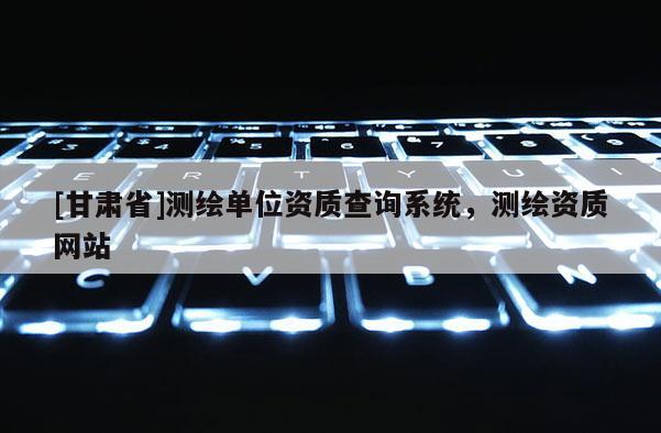 [甘肅省]測(cè)繪單位資質(zhì)查詢(xún)系統(tǒng)，測(cè)繪資質(zhì)網(wǎng)站