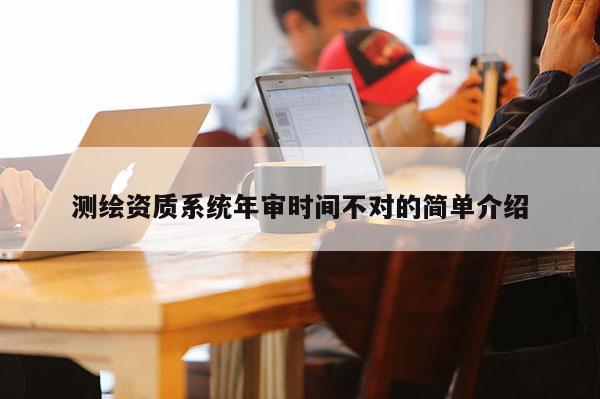 測(cè)繪資質(zhì)系統(tǒng)年審時(shí)間不對(duì)的簡(jiǎn)單介紹