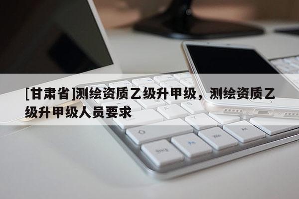 [甘肅省]測(cè)繪資質(zhì)乙級(jí)升甲級(jí)，測(cè)繪資質(zhì)乙級(jí)升甲級(jí)人員要求