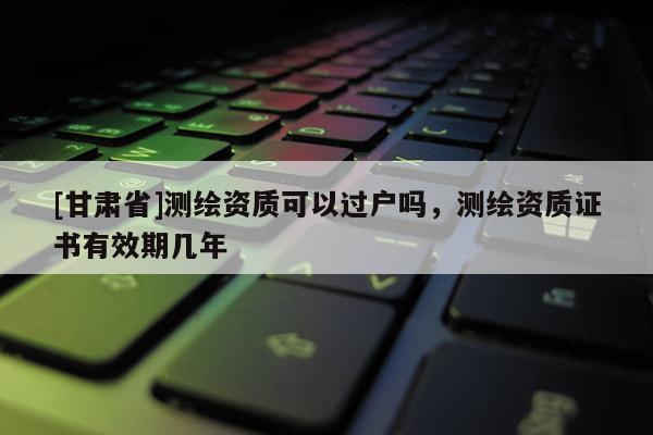 [甘肅省]測繪資質(zhì)可以過戶嗎，測繪資質(zhì)證書有效期幾年