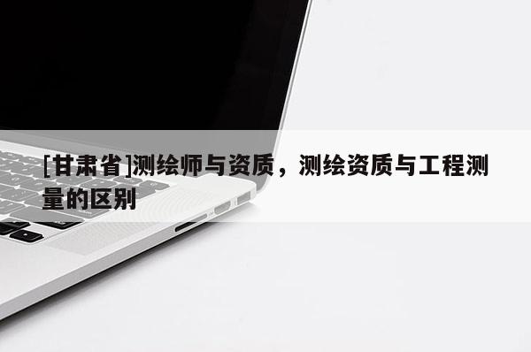 [甘肅省]測(cè)繪師與資質(zhì)，測(cè)繪資質(zhì)與工程測(cè)量的區(qū)別