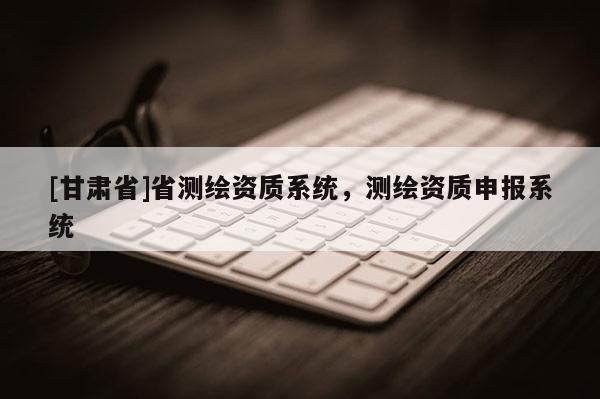 [甘肅省]省測(cè)繪資質(zhì)系統(tǒng)，測(cè)繪資質(zhì)申報(bào)系統(tǒng)
