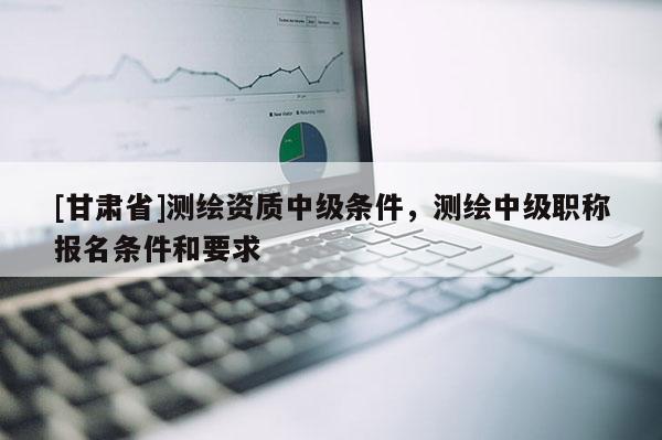 [甘肅省]測(cè)繪資質(zhì)中級(jí)條件，測(cè)繪中級(jí)職稱報(bào)名條件和要求