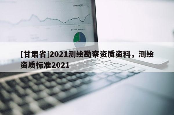 [甘肅省]2021測繪勘察資質(zhì)資料，測繪資質(zhì)標(biāo)準(zhǔn)2021