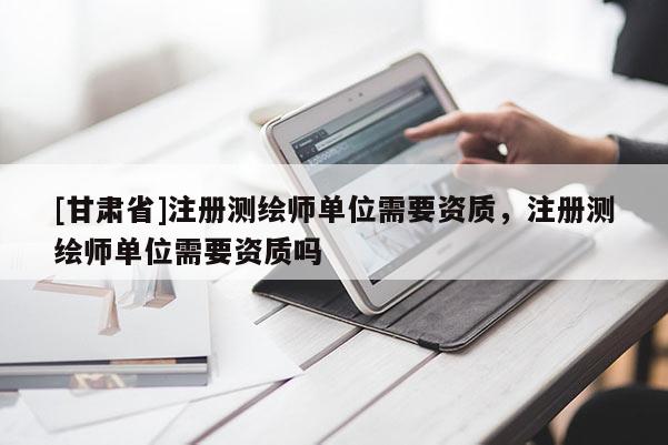 [甘肅省]注冊測繪師單位需要資質(zhì)，注冊測繪師單位需要資質(zhì)嗎