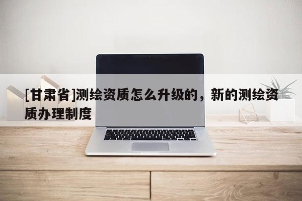 [甘肅省]測繪資質(zhì)怎么升級的，新的測繪資質(zhì)辦理制度