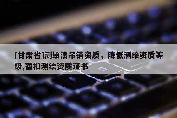 [甘肅省]測繪法吊銷資質(zhì)，降低測繪資質(zhì)等級,暫扣測繪資質(zhì)證書