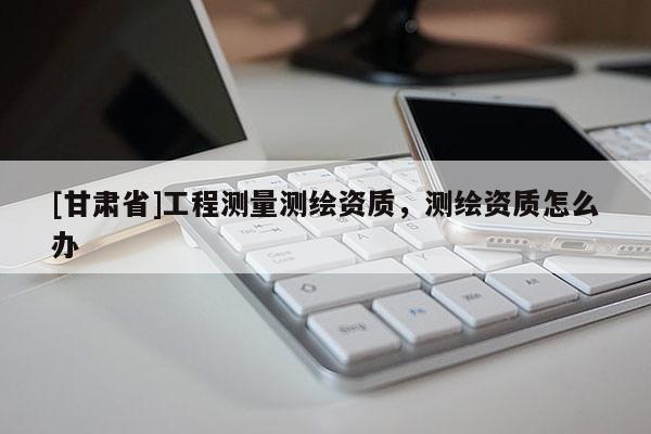[甘肅省]工程測(cè)量測(cè)繪資質(zhì)，測(cè)繪資質(zhì)怎么辦