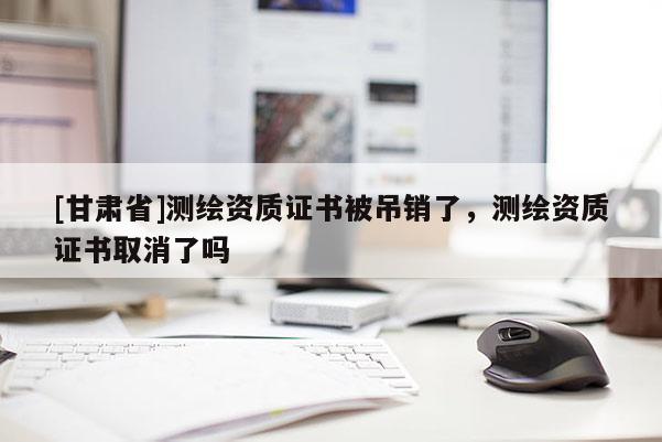 [甘肅省]測繪資質(zhì)證書被吊銷了，測繪資質(zhì)證書取消了嗎