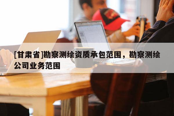 [甘肅省]勘察測繪資質(zhì)承包范圍，勘察測繪公司業(yè)務(wù)范圍