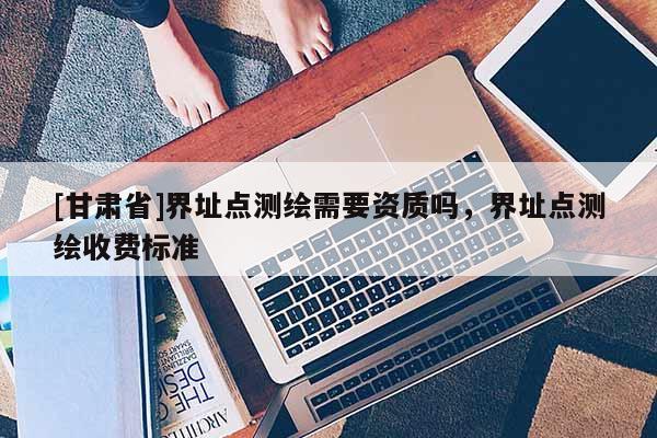 [甘肅省]界址點(diǎn)測(cè)繪需要資質(zhì)嗎，界址點(diǎn)測(cè)繪收費(fèi)標(biāo)準(zhǔn)