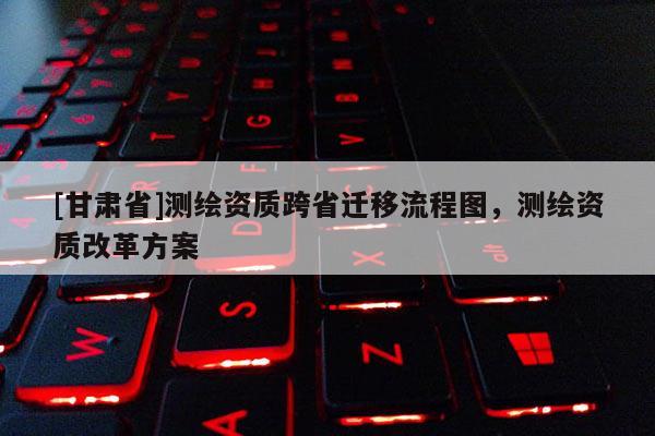 [甘肅省]測繪資質(zhì)跨省遷移流程圖，測繪資質(zhì)改革方案