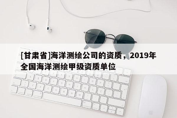 [甘肅省]海洋測繪公司的資質(zhì)，2019年全國海洋測繪甲級資質(zhì)單位