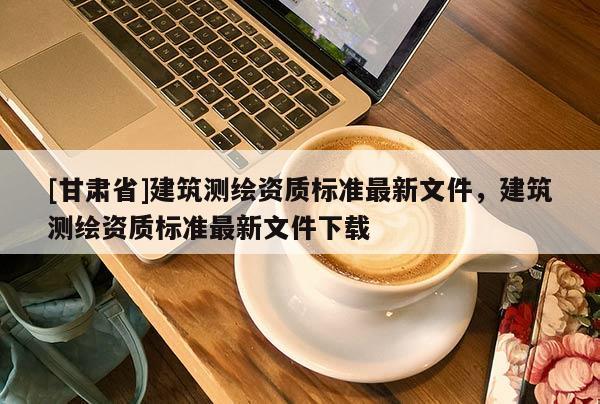 [甘肅省]建筑測繪資質(zhì)標(biāo)準(zhǔn)最新文件，建筑測繪資質(zhì)標(biāo)準(zhǔn)最新文件下載