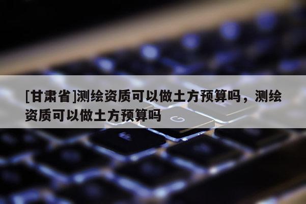 [甘肅省]測繪資質(zhì)可以做土方預(yù)算嗎，測繪資質(zhì)可以做土方預(yù)算嗎