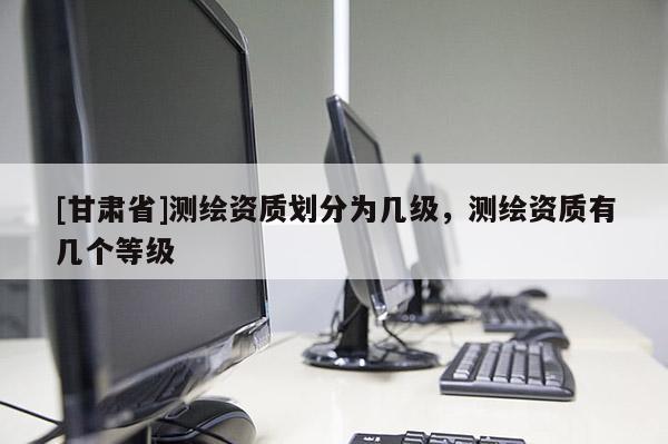 [甘肅省]測(cè)繪資質(zhì)劃分為幾級(jí)，測(cè)繪資質(zhì)有幾個(gè)等級(jí)