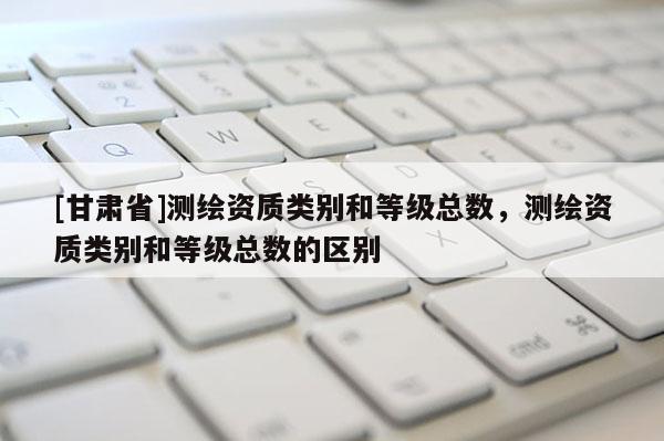 [甘肅省]測繪資質(zhì)類別和等級總數(shù)，測繪資質(zhì)類別和等級總數(shù)的區(qū)別