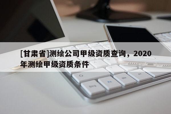 [甘肅省]測繪公司甲級資質(zhì)查詢，2020年測繪甲級資質(zhì)條件
