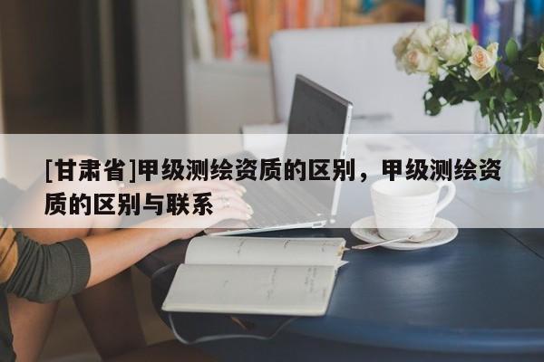 [甘肅省]甲級(jí)測繪資質(zhì)的區(qū)別，甲級(jí)測繪資質(zhì)的區(qū)別與聯(lián)系